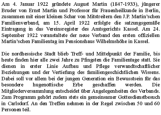 Cuadro de texto: Am 4. Januar 1922 gr�ndete August Martin (1847-1933), j�ngerer Bruder von Ernst Martin und Professor f�r Frauenheilkunde in Berlin, zusammen mit einer kleinen Schar von Mitstreitern den J.P. Martin�schen Familienverband, am 15. April 1922 erfolgte die satzungsgem��e Eintragung in das Vereinsregister des Amtsgerichts Kassel. Am 24. September 1922 veranstaltete der neue Verband den ersten offiziellen Martin�schen Familientag im Pensionshaus Wilhelmsh�he in Kassel.&nbsp;Die nordhessische Stadt blieb Treff- und Mittelpunkt der Familie, bis heute finden hier alle zwei Jahre zu Pfingsten die Familientage statt. Sie dienen in erster Linie Aufbau und Pflege verwandtschaftlicher Beziehungen und der Vertiefung des familiengeschichtlichen Wissens. Dabei soll vor allem bei der jungen Generation ein Bewusstsein f�r das besondere hugenottische Erbe geschaffen werden. Die Mitgliederversammlung entscheidet �ber Angelegenheiten des Verbands. Zum Programm geh�rt zudem stets ein gemeinsamer Gottesdienstbesuch in Carlsdorf. An den Treffen nehmen in der Regel zwischen 50 und 60 Personen teil.
